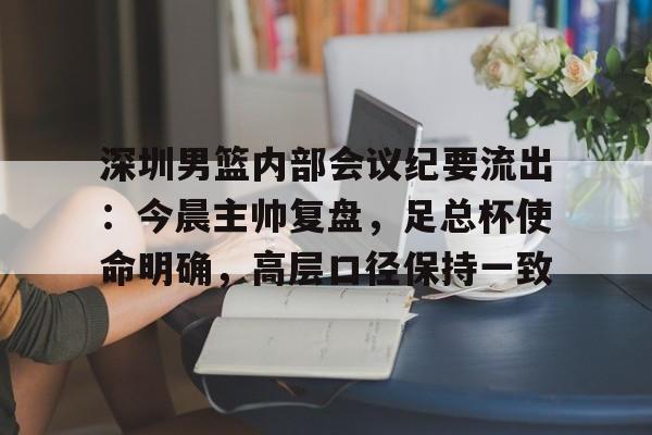 kaiyun官方网站-包含深圳男篮内部会议纪要流出：今晨主帅复盘，足总杯使命明确，高层口径保持一致的词条