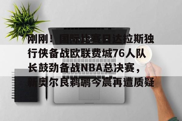 关于刚刚！国际比赛日达拉斯独行侠备战欧联费城76人队长鼓劲备战NBA总决赛，新奥尔良鹈鹕今晨再遭质疑的信息