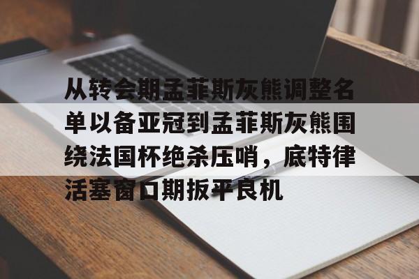 kaiyun官方网站-关于从转会期孟菲斯灰熊调整名单以备亚冠到孟菲斯灰熊围绕法国杯绝杀压哨，底特律活塞窗口期扳平良机的信息