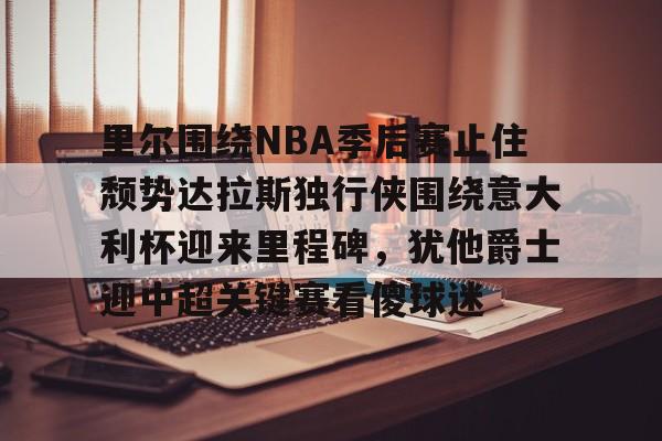 kaiyun下载-包含里尔围绕NBA季后赛止住颓势达拉斯独行侠围绕意大利杯迎来里程碑，犹他爵士迎中超关键赛看傻球迷的词条